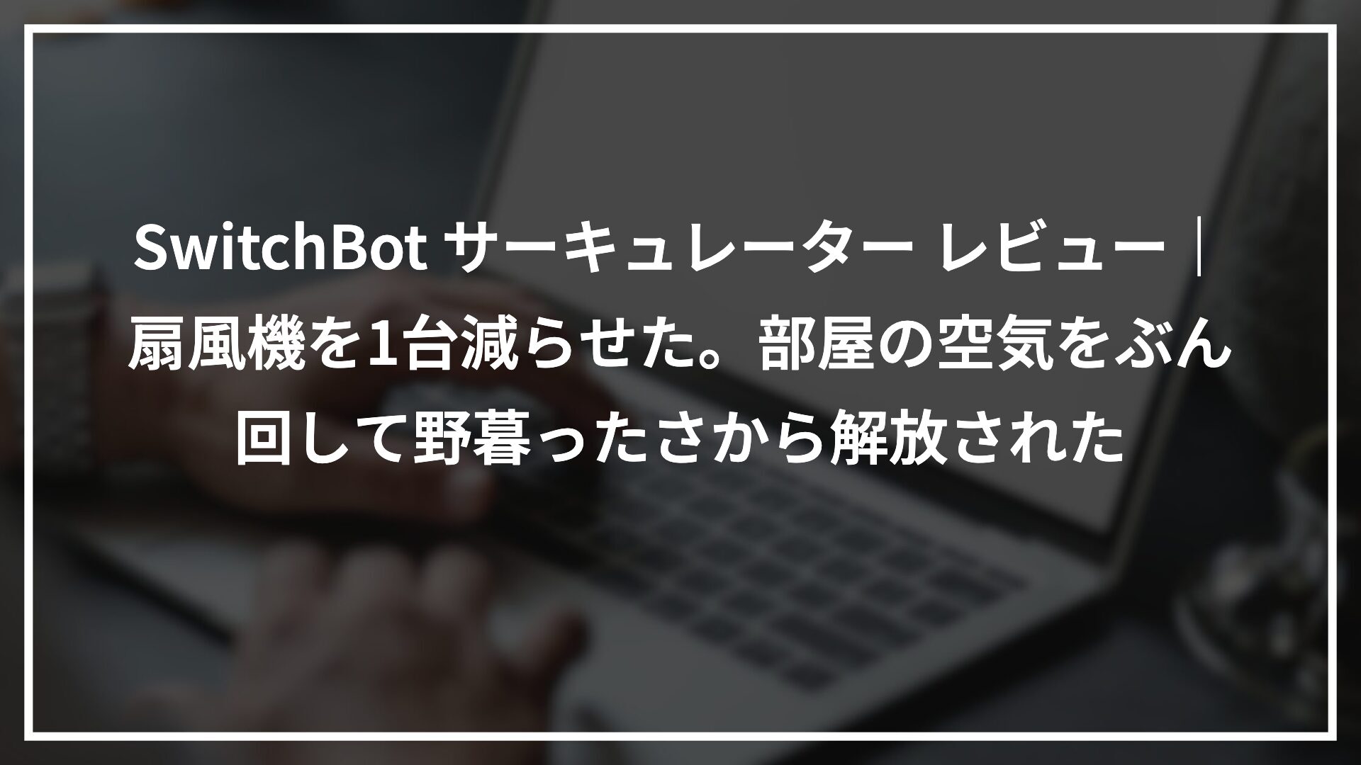 SwitchBot サーキュレーター レビュー｜扇風機を1台減らせた。部屋の空気をぶん回して野暮ったさから解放された