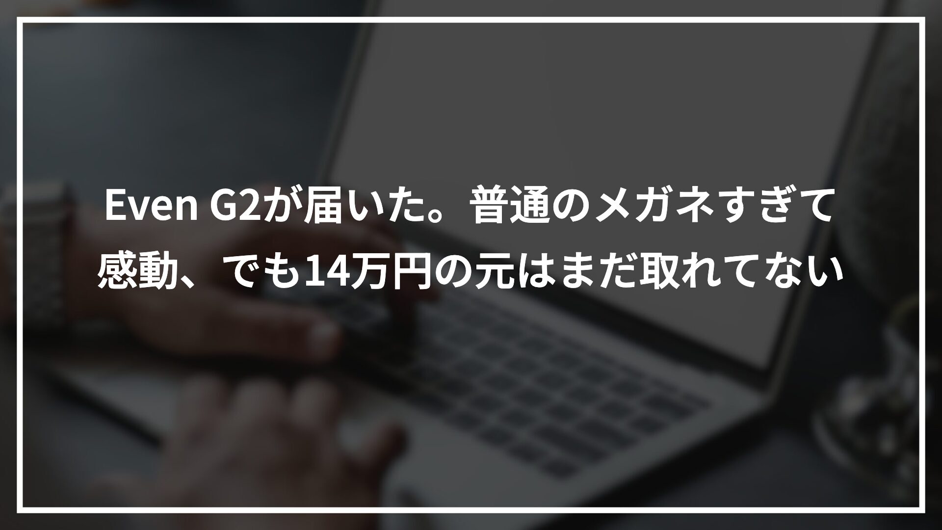 Even G2が届いた。普通のメガネすぎて感動、でも14万円の元はまだ取れてない
